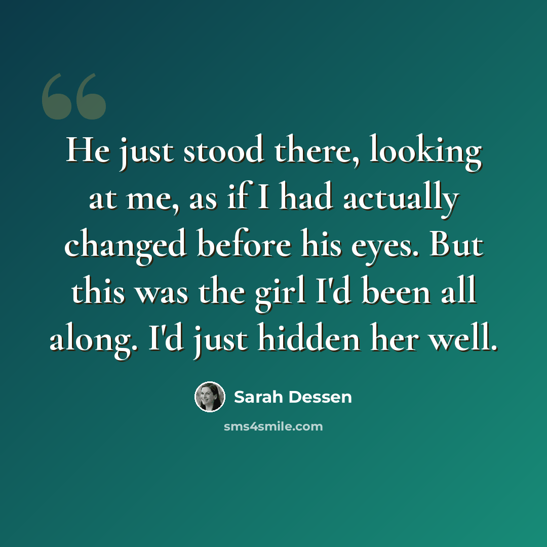 “He just stood there, looking at me, as if I had actually changed before his eyes. But this was the girl I'd been all along. I'd just hidden her well.” quote by Sarah Dessen