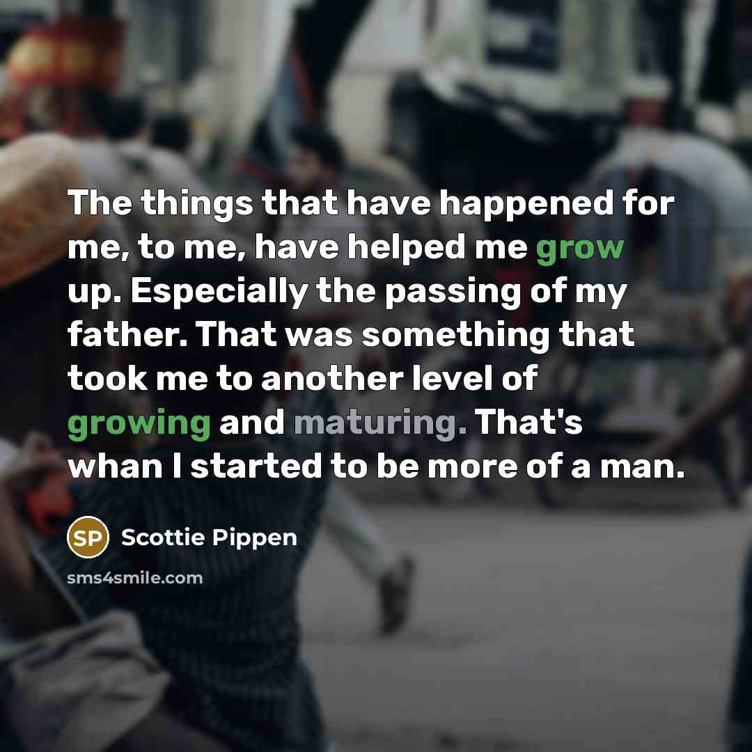 “The things that have happened for me, to me, have helped me grow up. Especially the passing of my father. That was something that took me to another level of growing and maturing. That's whan I started to be more of a man.” quote by Scottie Pippen