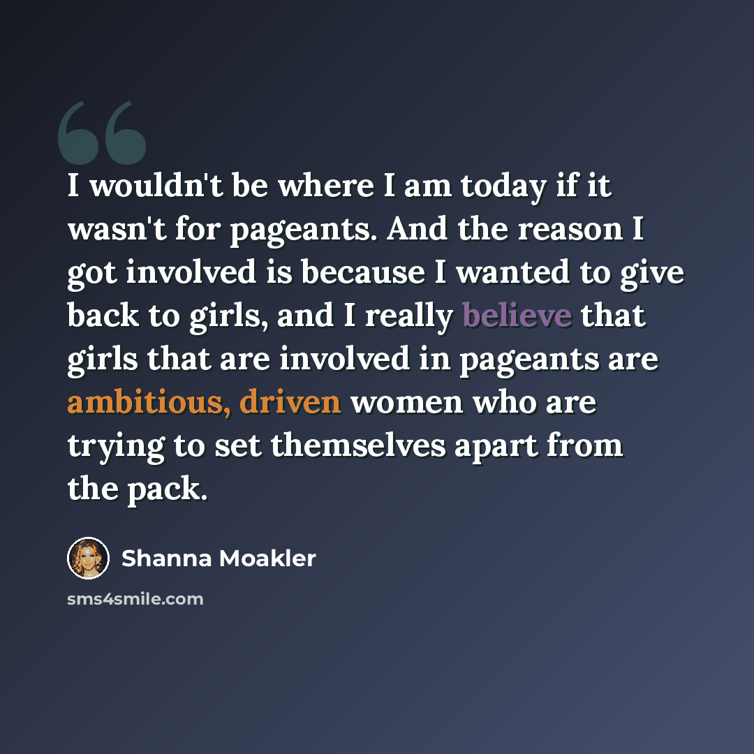“I wouldn't be where I am today if it wasn't for pageants. And the reason I got involved is because I wanted to give back to girls, and I really believe that girls that are involved in pageants are ambitious, driven women who are trying to set themselves apart from the pack.” quote by Shanna Moakler