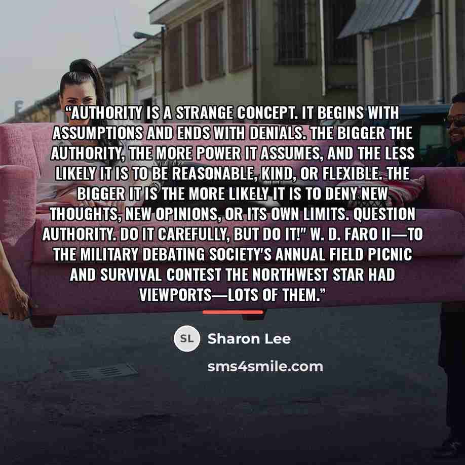 “Authority is a strange concept. It begins with assumptions and ends with denials. The bigger the Authority, the more power it assumes, and the less likely it is to be reasonable, kind, or flexible. The bigger it is the more likely it is to deny new thoughts, new opinions, or its own limits…” quote by Sharon Lee