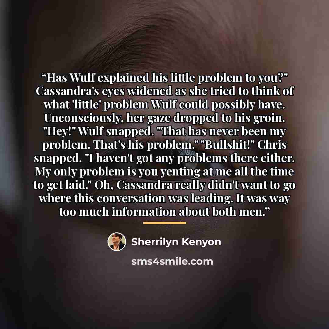 “Has Wulf explained his little problem to you?" Cassandra's eyes widened as she tried to think of what 'little' problem Wulf could possibly have. Unconsciously, her gaze dropped to his groin. "Hey!" Wulf snapped. "That has never been my problem. That's his problem." "Bullshit!" Chris snapped. "I…” quote by Sherrilyn Kenyon