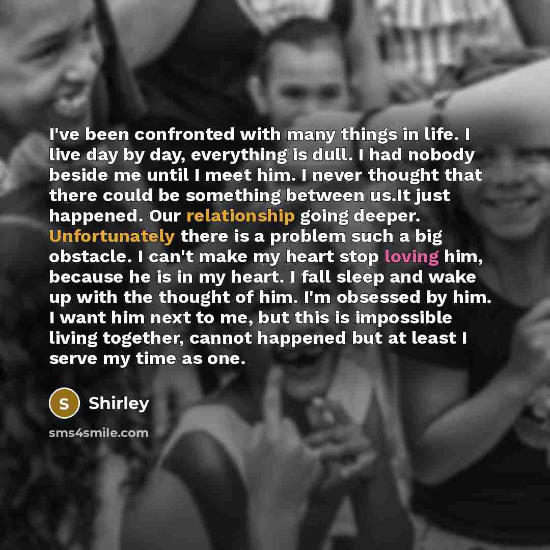 “I've been confronted with many things in life. I live day by day, everything is dull. I had nobody beside me until I meet him. I never thought that there could be something between us.It just happened. Our relationship going deeper. Unfortunately there is a problem such a big obstacle. I can't…” quote by Shirley