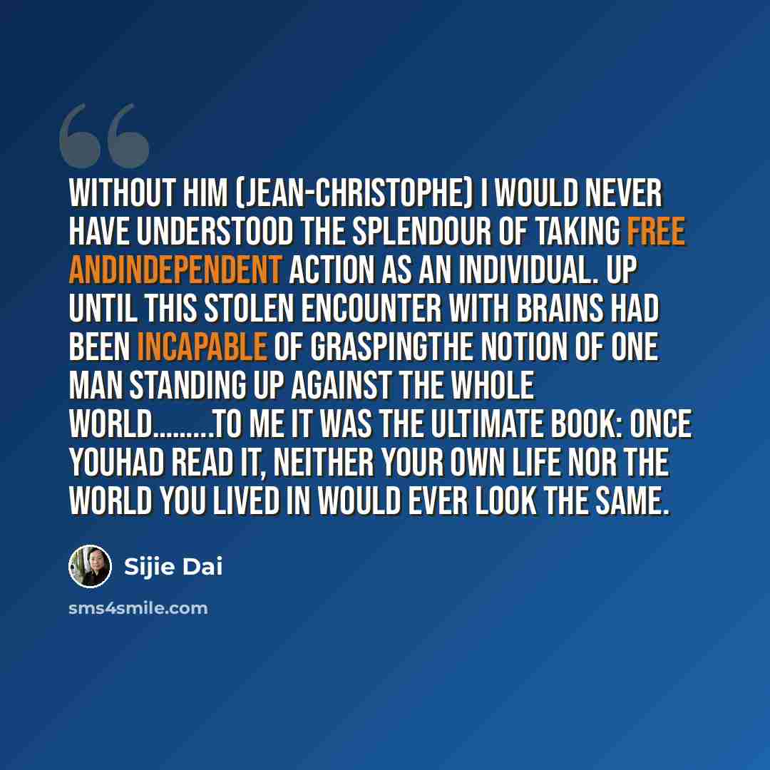 “Without him (Jean-Christophe) I would never have understood the splendour of taking free andindependent action as an individual. Up until this stolen encounter with brains had been incapable of graspingthe notion of one man standing up against the whole world……...To me it was the ultimate book…” quote by Sijie Dai