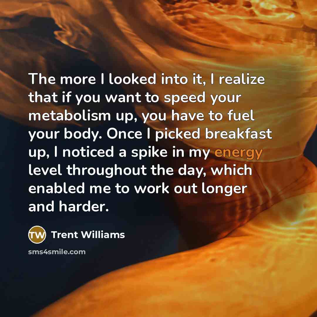 “The more I looked into it, I realize that if you want to speed your metabolism up, you have to fuel your body. Once I picked breakfast up, I noticed a spike in my energy level throughout the day, which enabled me to work out longer and harder.” quote by Trent Williams