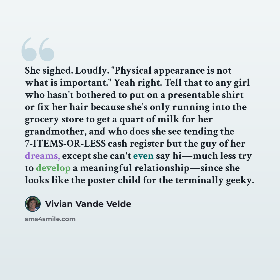 “She sighed. Loudly. "Physical appearance is not what is important." Yeah right. Tell that to any girl who hasn't bothered to put on a presentable shirt or fix her hair because she's only running into the grocery store to get a quart of milk for her grandmother, and who does she see tending the…” quote by Vivian Vande Velde