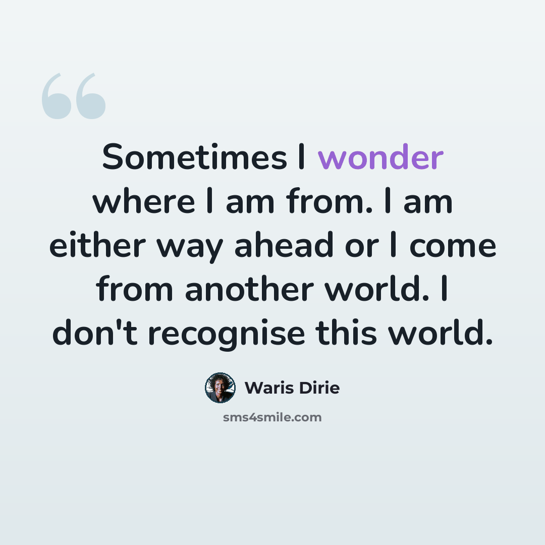 “Sometimes I wonder where I am from. I am either way ahead or I come from another world. I don't recognise this world.” quote by Waris Dirie