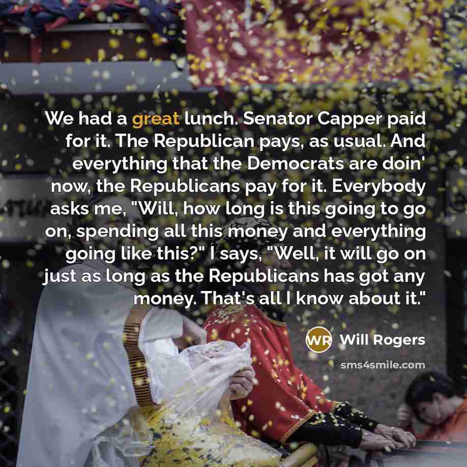“We had a great lunch. Senator Capper paid for it. The Republican pays, as usual. And everything that the Democrats are doin' now, the Republicans pay for it. Everybody asks me, "Will, how long is this going to go on, spending all this money and everything going like this?" I says, "Well, it will…” quote by Will Rogers