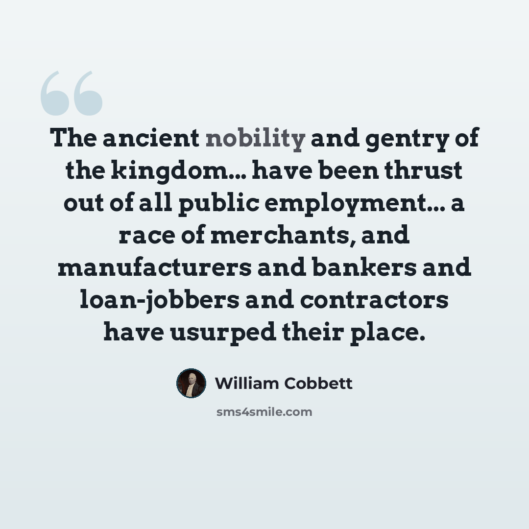 “The ancient nobility and gentry of the kingdom... have been thrust out of all public employment... a race of merchants, and manufacturers and bankers and loan-jobbers and contractors have usurped their place.” quote by William Cobbett