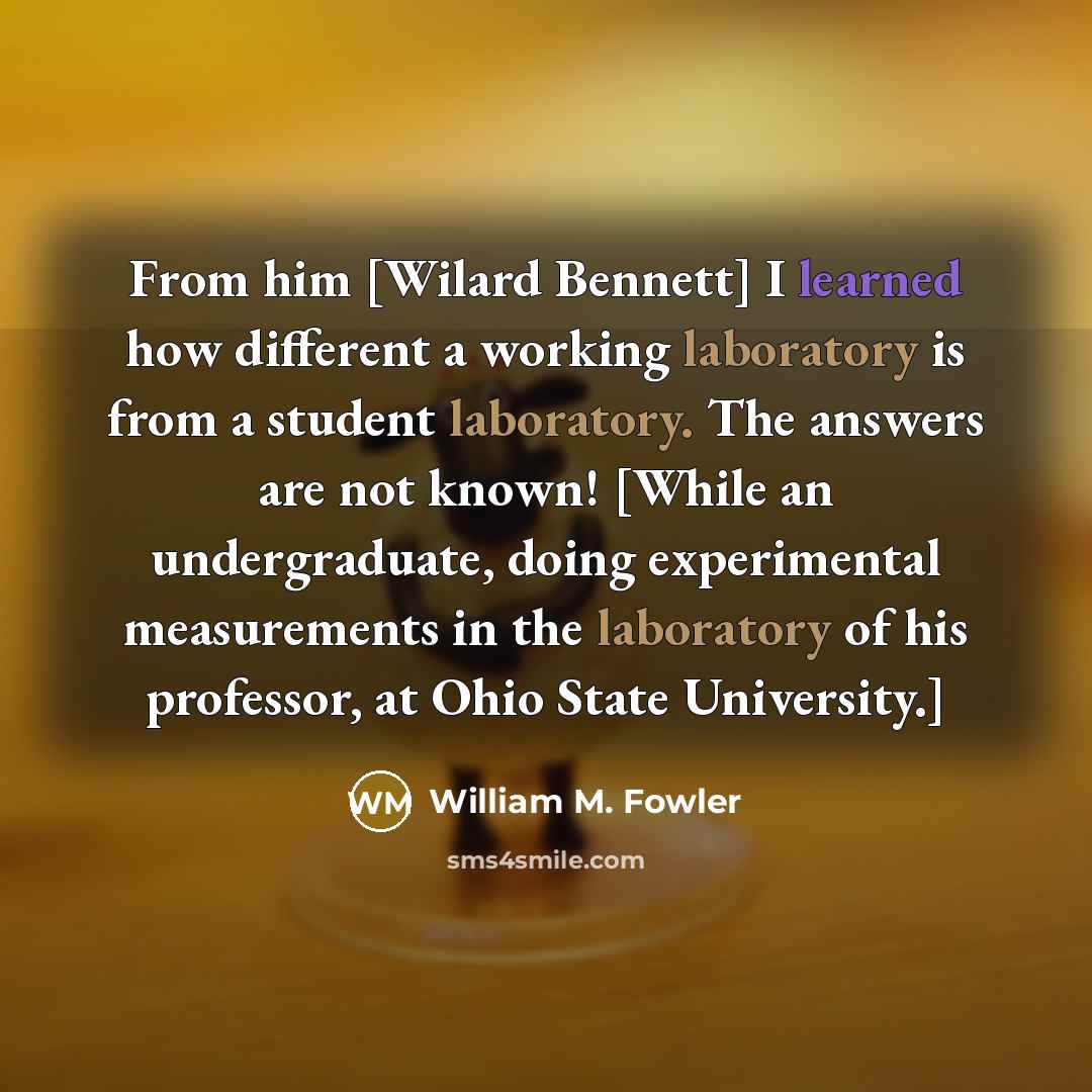 “From him [Wilard Bennett] I learned how different a working laboratory is from a student laboratory. The answers are not known! [While an undergraduate, doing experimental measurements in the laboratory of his professor, at Ohio State University.]” quote by William M. Fowler