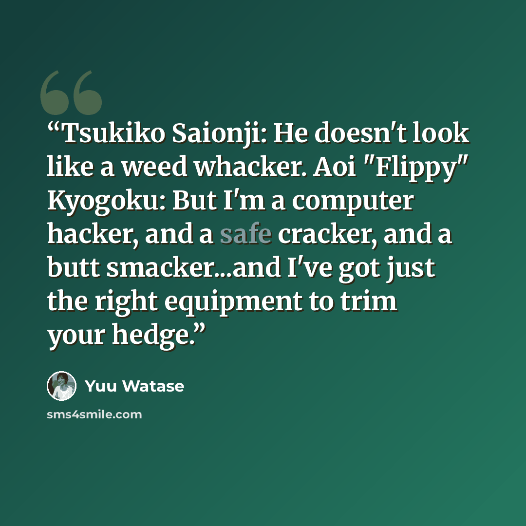 “Tsukiko Saionji: He doesn't look like a weed whacker. Aoi "Flippy" Kyogoku: But I'm a computer hacker, and a safe cracker, and a butt smacker...and I've got just the right equipment to trim your hedge.” quote by Yuu Watase