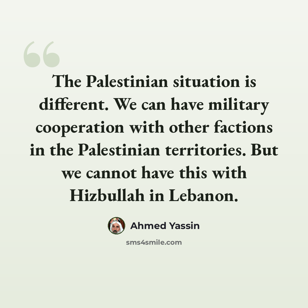 “The Palestinian situation is different. We can have military cooperation with other factions in the Palestinian territories. But we cannot have this with Hizbullah in Lebanon.” quote by Ahmed Yassin