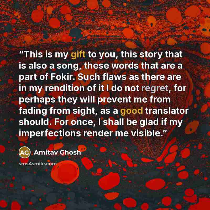 “This is my gift to you, this story that is also a song, these words that are a part of Fokir. Such flaws as there are in my rendition of it I do not regret, for perhaps they will prevent me from fading from sight, as a good translator should. For once, I shall be glad if my imperfections render me…” quote by Amitav Ghosh