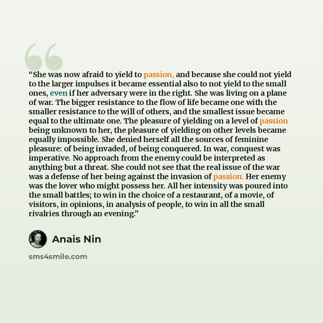 “She was now afraid to yield to passion, and because she could not yield to the larger impulses it became essential also to not yield to the small ones, even if her adversary were in the right. She was living on a plane of war. The bigger resistance to the flow of life became one with the smaller…” quote by Anaïs Nin