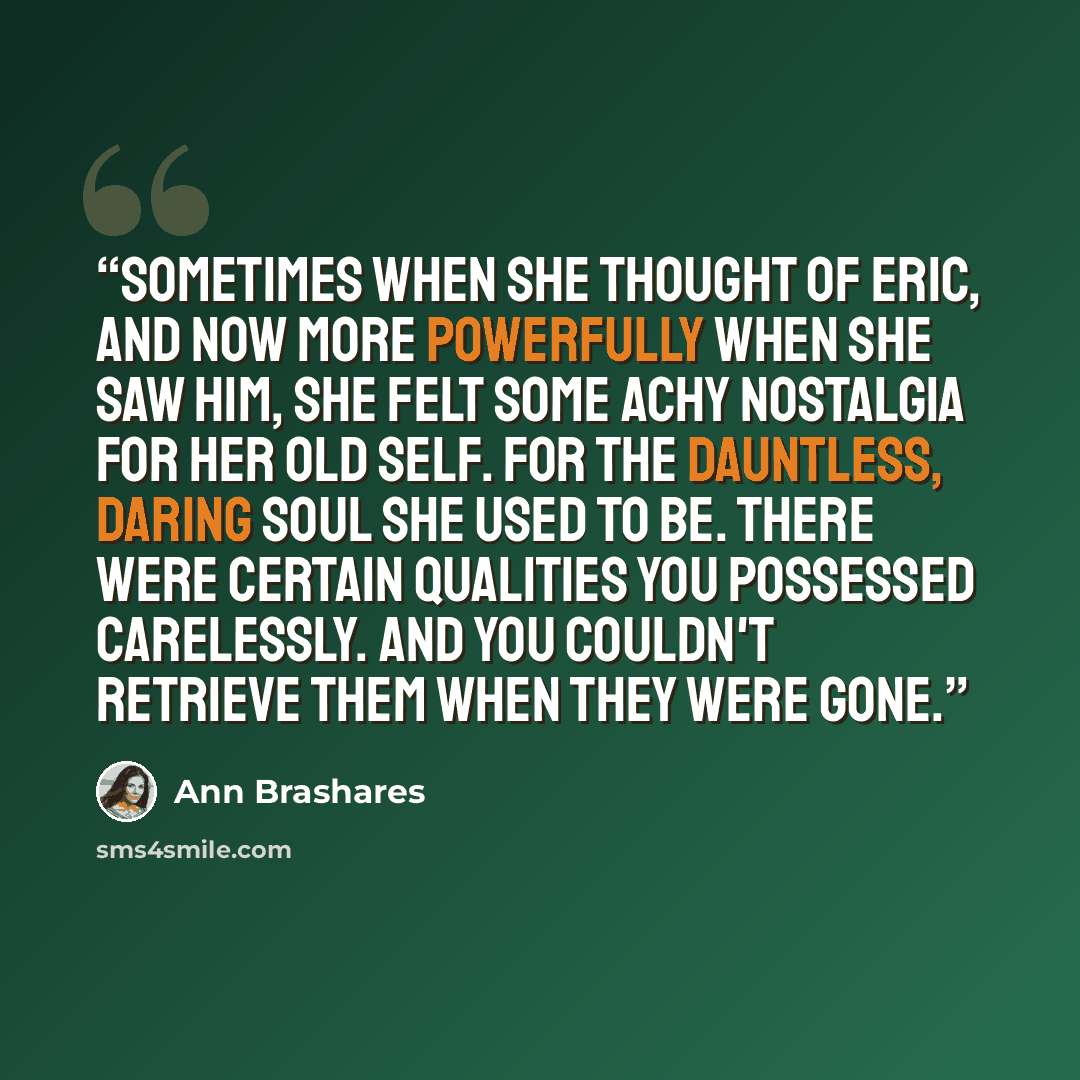 “Sometimes when she thought of Eric, and now more powerfully when she saw him, she felt some achy nostalgia for her old self. For the dauntless, daring soul she used to be. There were certain qualities you possessed carelessly. And you couldn't retrieve them when they were gone.” quote by Ann Brashares