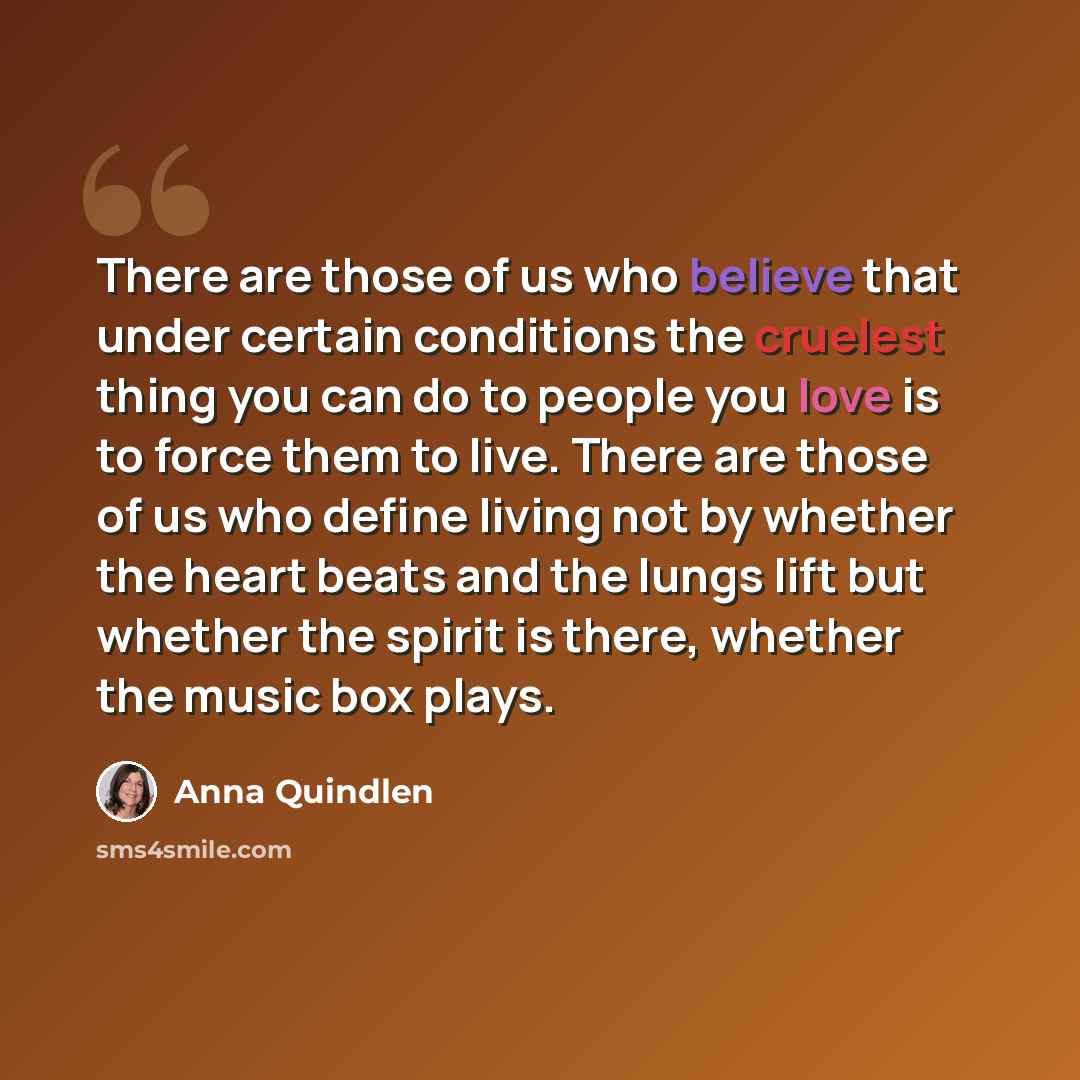 “There are those of us who believe that under certain conditions the cruelest thing you can do to people you love is to force them to live. There are those of us who define living not by whether the heart beats and the lungs lift but whether the spirit is there, whether the music box plays.” quote by Anna Quindlen