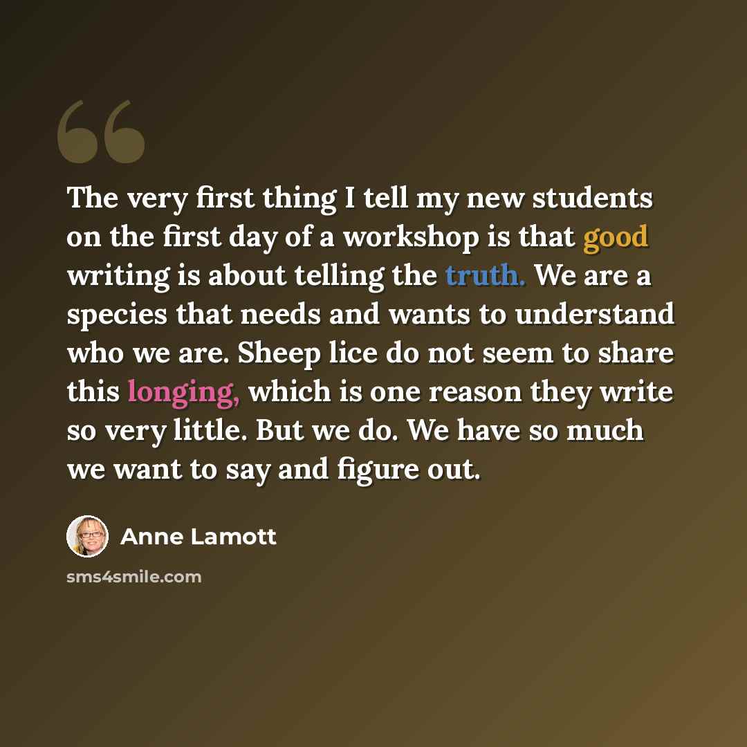 “The very first thing I tell my new students on the first day of a workshop is that good writing is about telling the truth. We are a species that needs and wants to understand who we are. Sheep lice do not seem to share this longing, which is one reason they write so very little. But we do. We…” quote by Anne Lamott