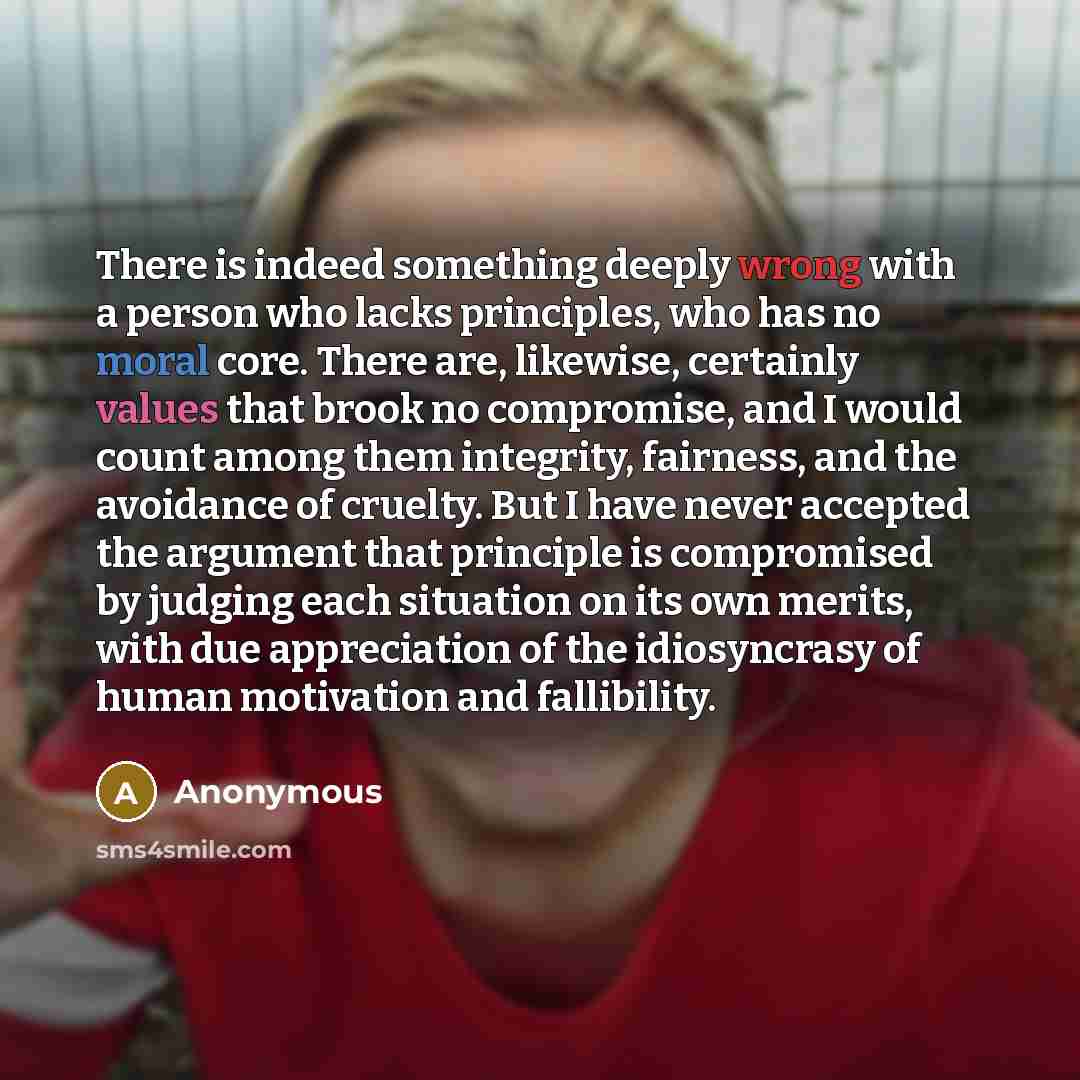 “There is indeed something deeply wrong with a person who lacks principles, who has no moral core. There are, likewise, certainly values that brook no compromise, and I would count among them integrity, fairness, and the avoidance of cruelty. But I have never accepted the argument that principle is…” quote by Anonymous