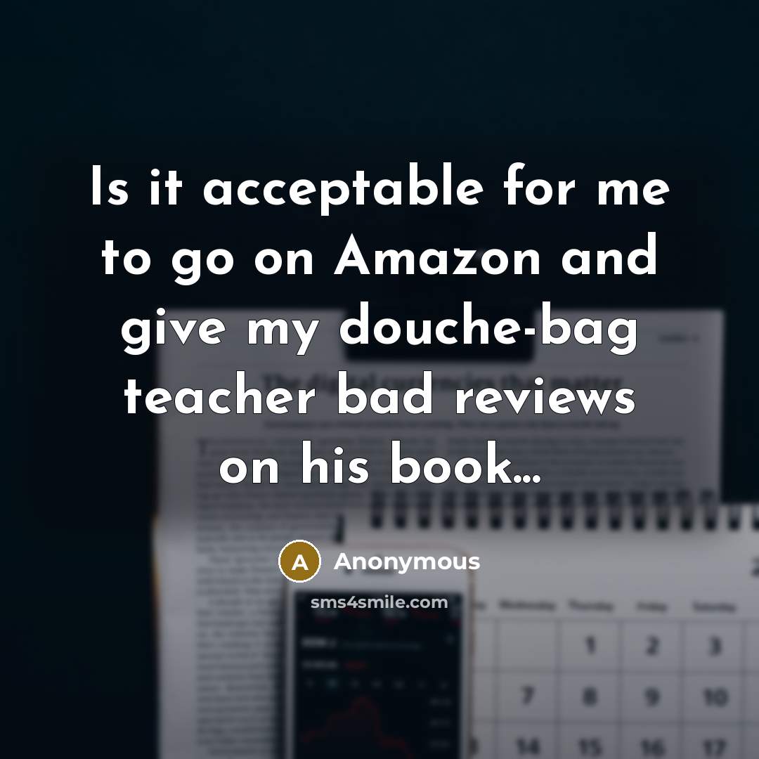 “Is it acceptable for me to go on Amazon and give my douche-bag teacher bad reviews on his book...” quote by Anonymous
