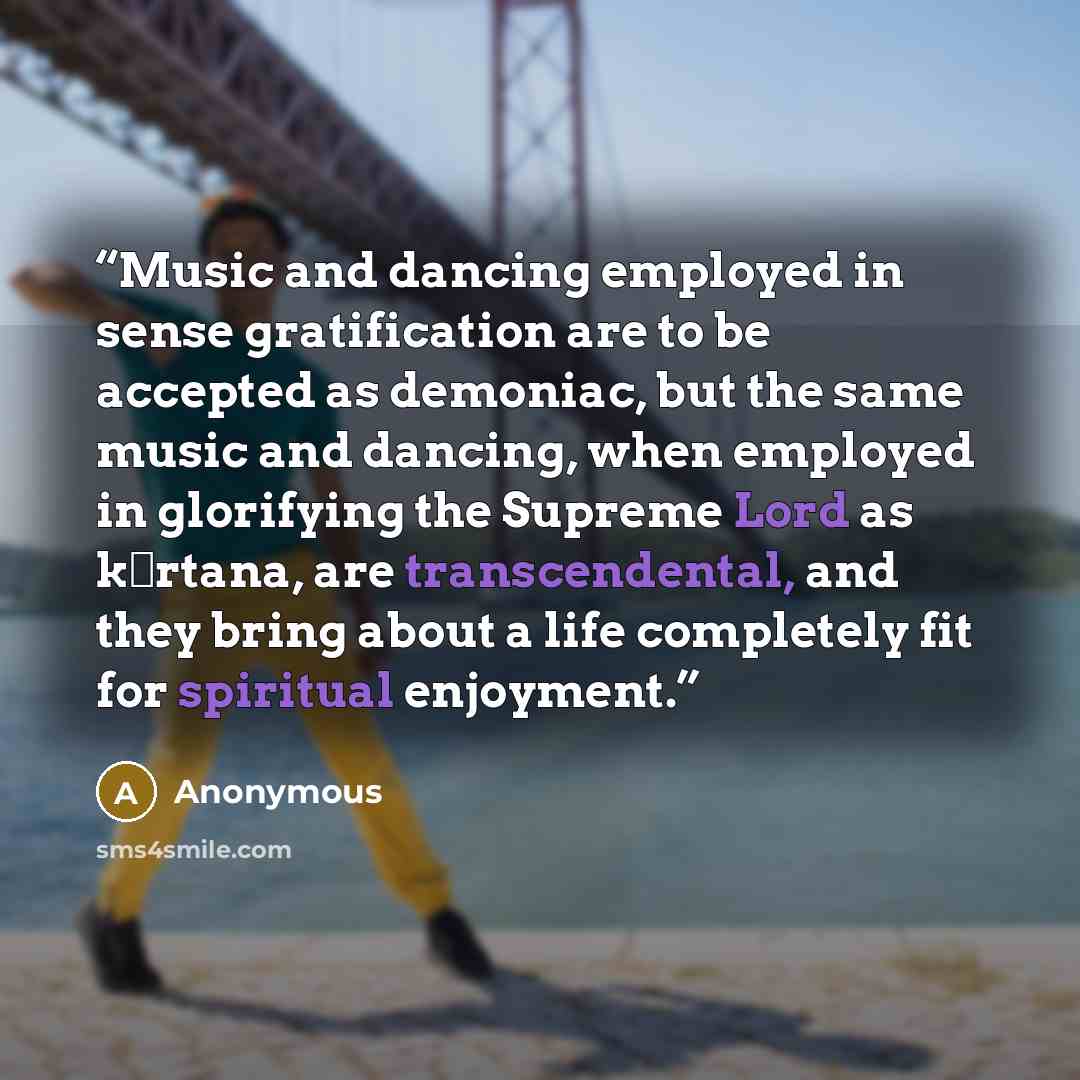 “Music and dancing employed in sense gratification are to be accepted as demoniac, but the same music and dancing, when employed in glorifying the Supreme Lord as kīrtana, are transcendental, and they bring about a life completely fit for spiritual enjoyment.” quote by Anonymous