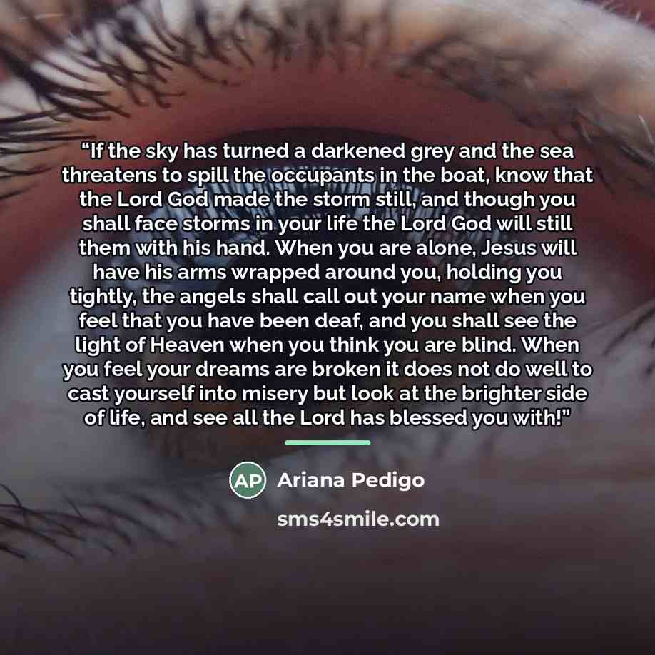 “If the sky has turned a darkened grey and the sea threatens to spill the occupants in the boat, know that the Lord God made the storm still, and though you shall face storms in your life the Lord God will still them with his hand. When you are alone, Jesus will have his arms wrapped around you…” quote by Ariana Pedigo
