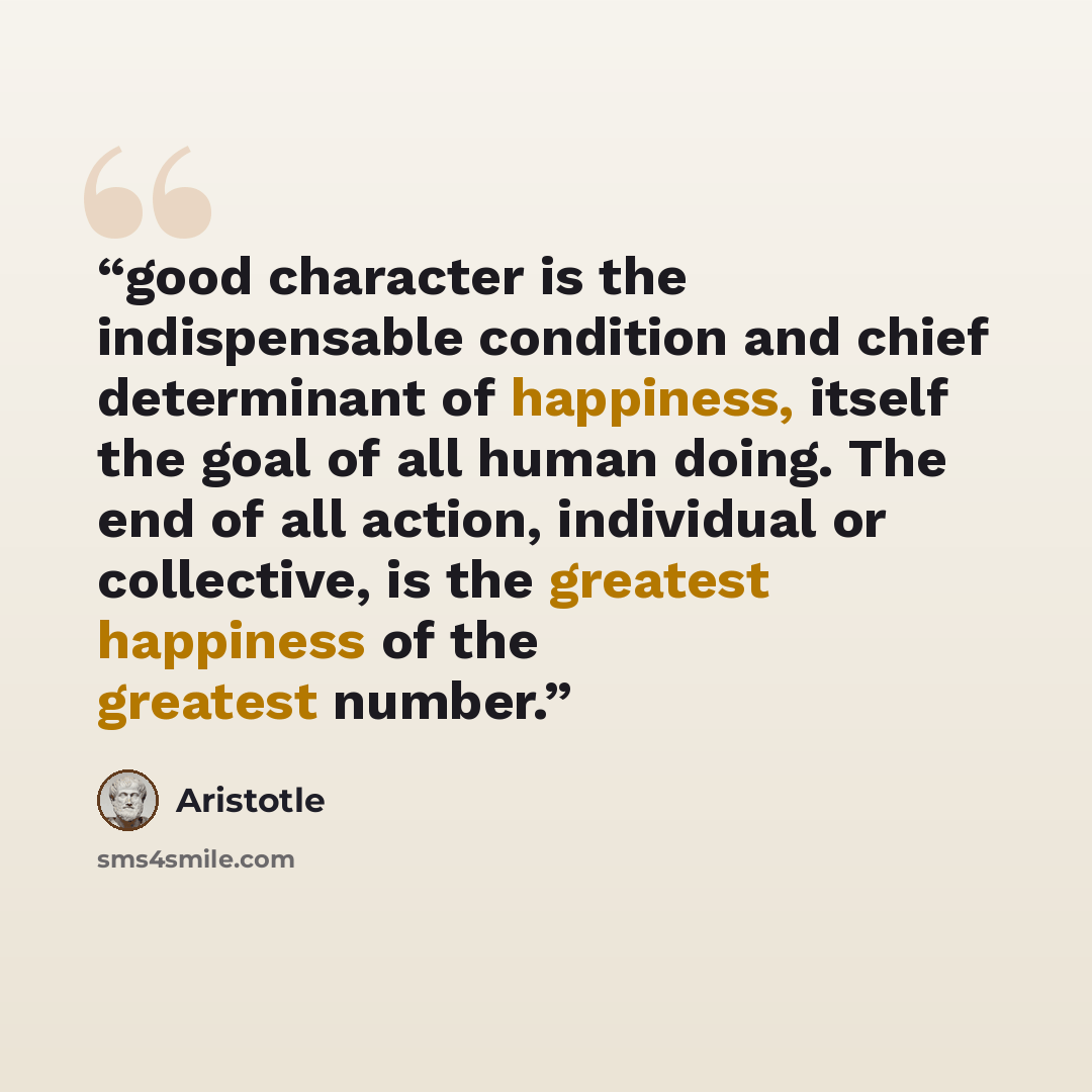 “good character is the indispensable condition and chief determinant of happiness, itself the goal of all human doing. The end of all action, individual or collective, is the greatest happiness of the greatest number.” quote by Aristotle