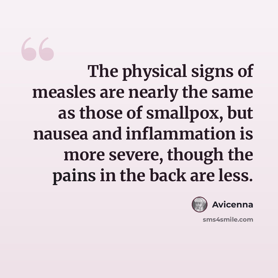 “The physical signs of measles are nearly the same as those of smallpox, but nausea and inflammation is more severe, though the pains in the back are less.” quote by Avicenna