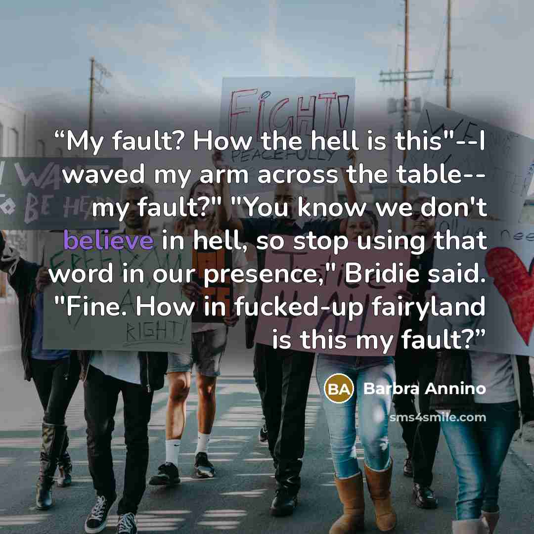“My fault? How the hell is this"--I waved my arm across the table-- my fault?" "You know we don't believe in hell, so stop using that word in our presence," Bridie said. "Fine. How in fucked-up fairyland is this my fault?” quote by Barbra Annino