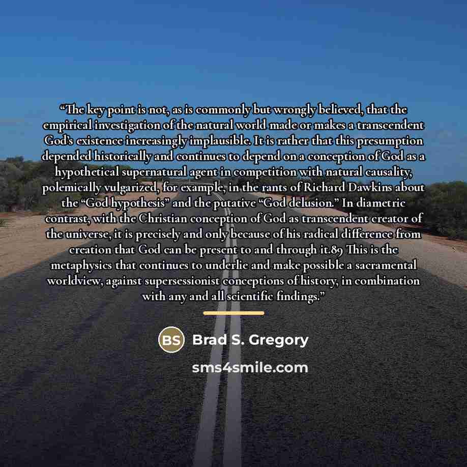 “The key point is not, as is commonly but wrongly believed, that the empirical investigation of the natural world made or makes a transcendent God’s existence increasingly implausible. It is rather that this presumption depended historically and continues to depend on a conception of God as a…” quote by Brad S. Gregory