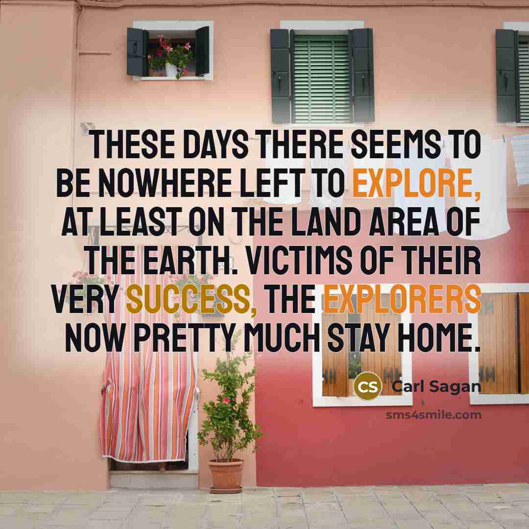 “These days there seems to be nowhere left to explore, at least on the land area of the Earth. Victims of their very success, the explorers now pretty much stay home.” quote by Carl Sagan