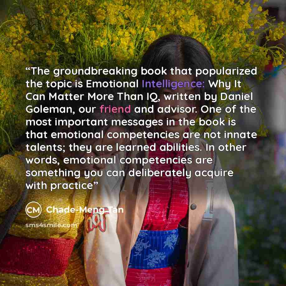 “The groundbreaking book that popularized the topic is Emotional Intelligence: Why It Can Matter More Than IQ, written by Daniel Goleman, our friend and advisor. One of the most important messages in the book is that emotional competencies are not innate talents; they are learned abilities. In…” quote by Chade-Meng Tan