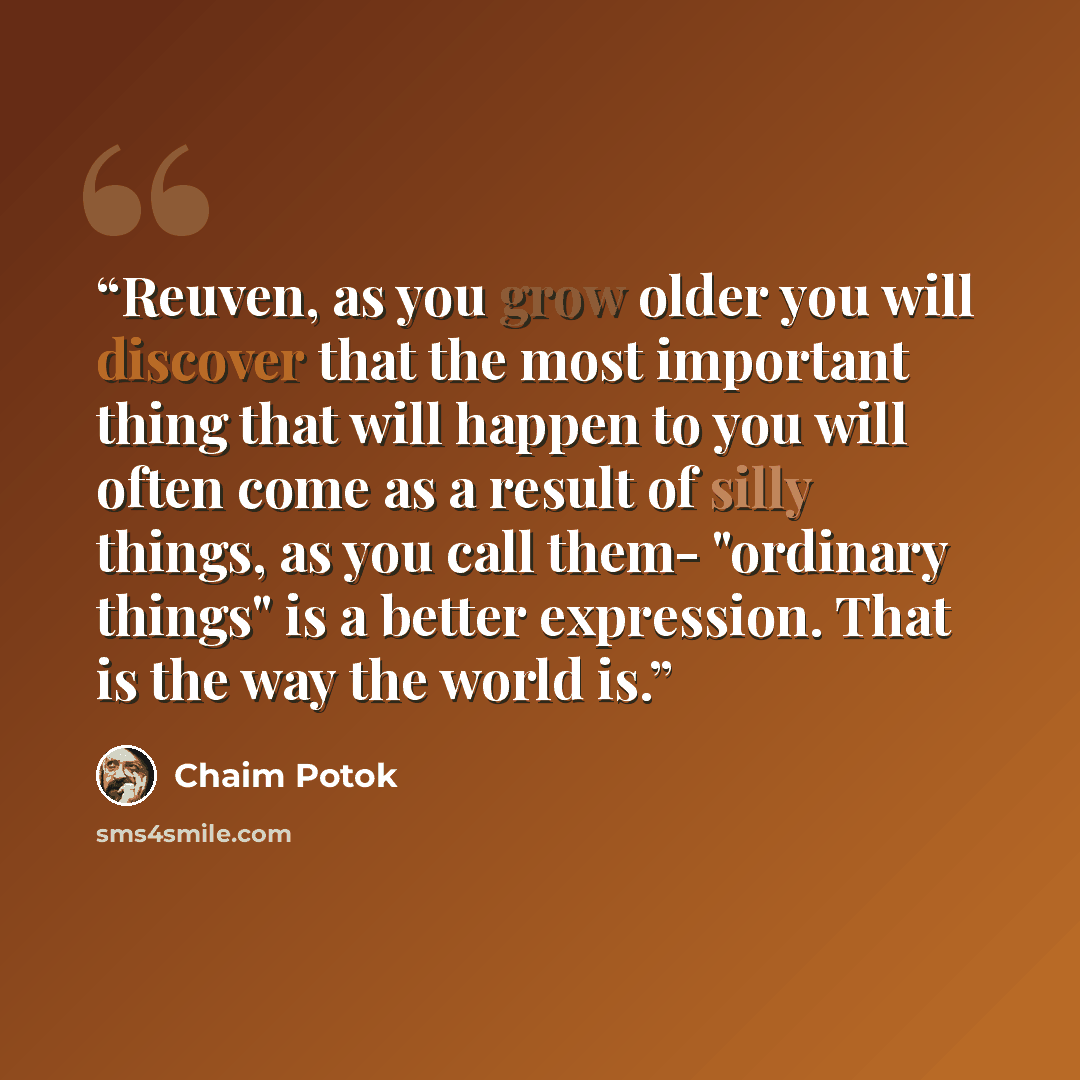 “Reuven, as you grow older you will discover that the most important thing that will happen to you will often come as a result of silly things, as you call them- "ordinary things" is a better expression. That is the way the world is.” quote by Chaim Potok