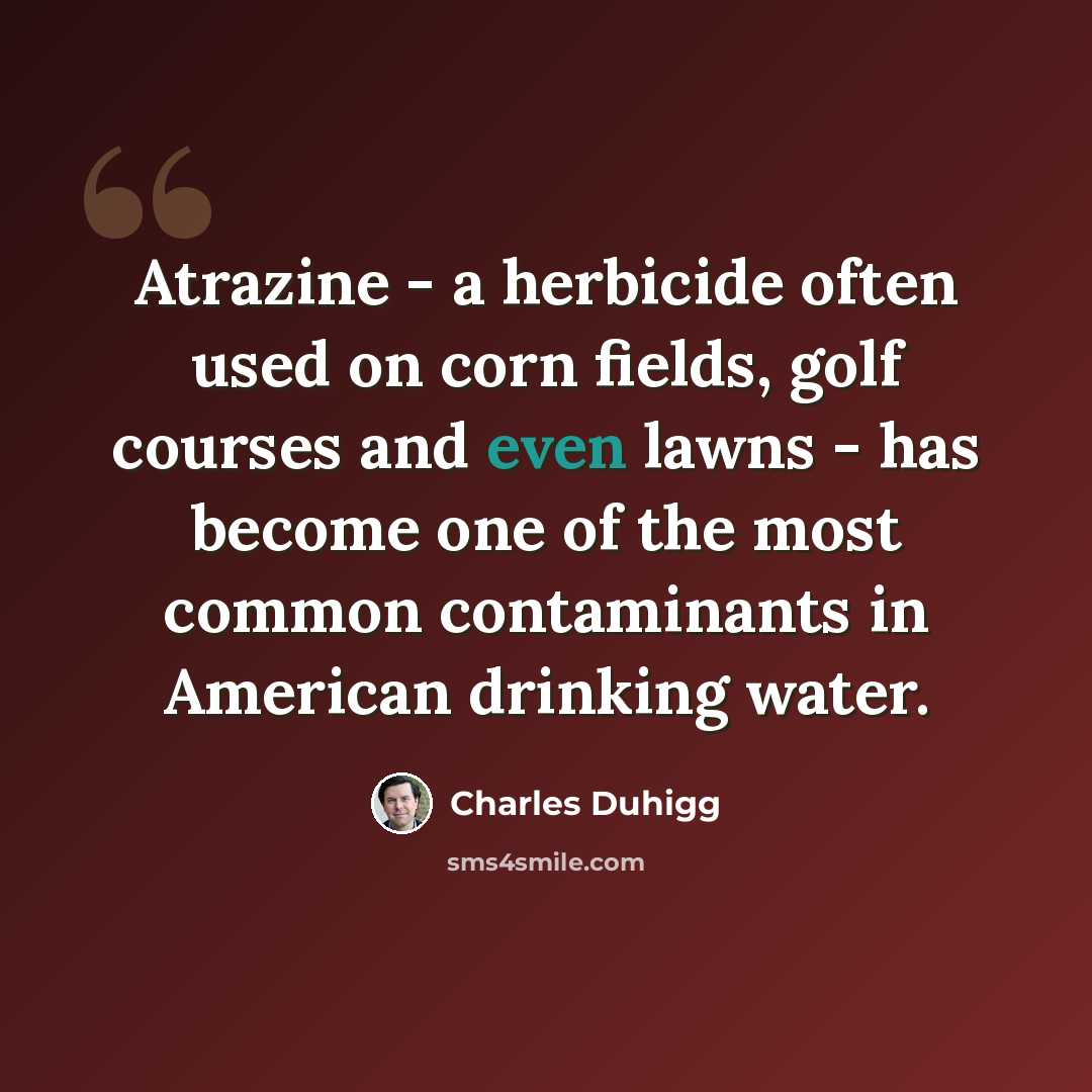 “Atrazine - a herbicide often used on corn fields, golf courses and even lawns - has become one of the most common contaminants in American drinking water.” quote by Charles Duhigg