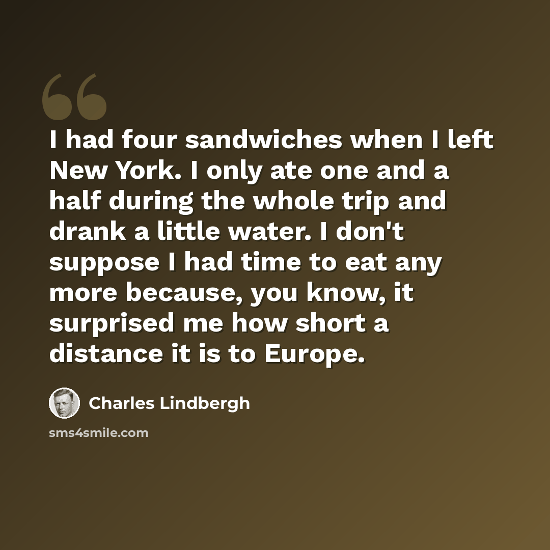 “I had four sandwiches when I left New York. I only ate one and a half during the whole trip and drank a little water. I don't suppose I had time to eat any more because, you know, it surprised me how short a distance it is to Europe.” quote by Charles Lindbergh