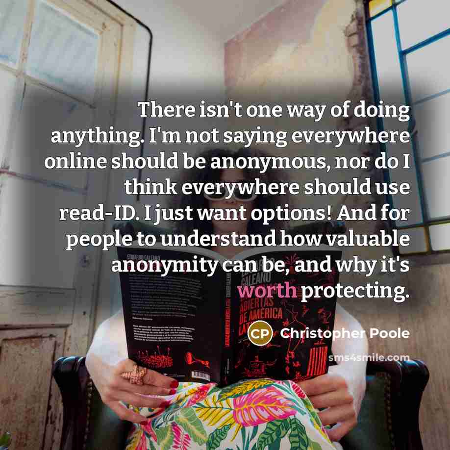 “There isn't one way of doing anything. I'm not saying everywhere online should be anonymous, nor do I think everywhere should use read-ID. I just want options! And for people to understand how valuable anonymity can be, and why it's worth protecting.” quote by Christopher Poole