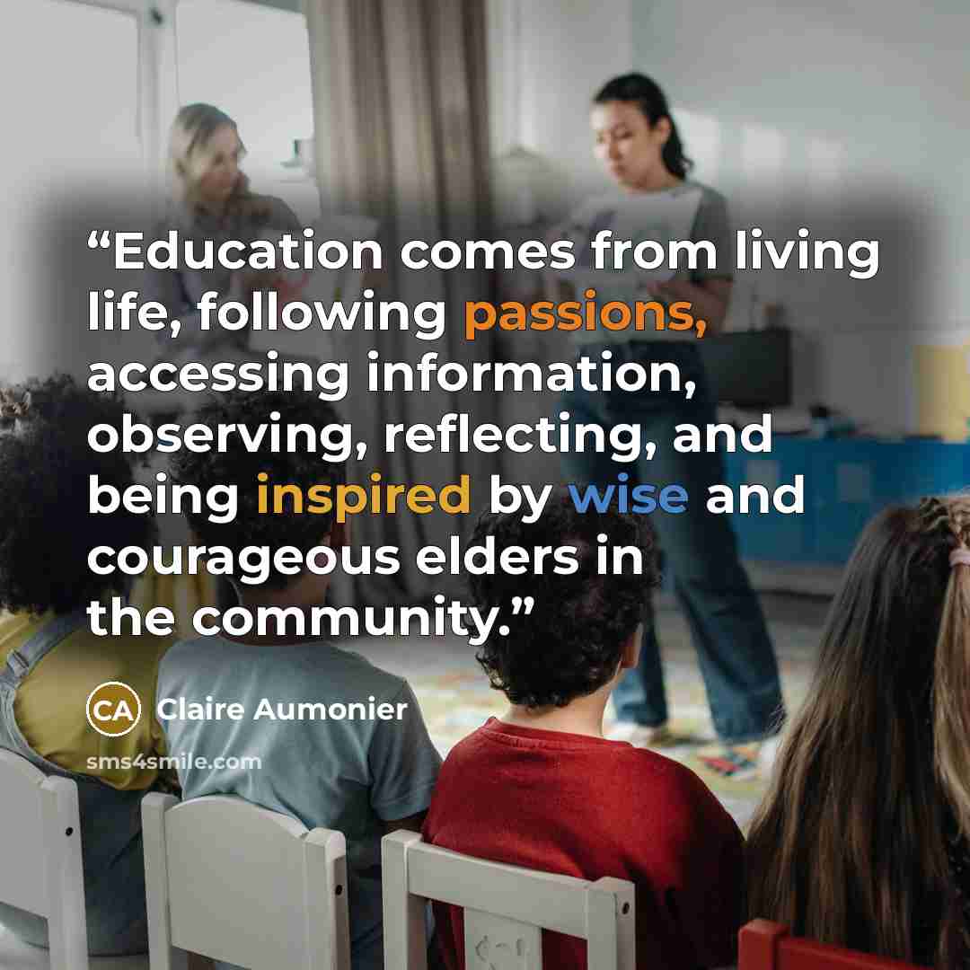 “Education comes from living life, following passions, accessing information, observing, reflecting, and being inspired by wise and courageous elders in the community.” quote by Claire Aumonier