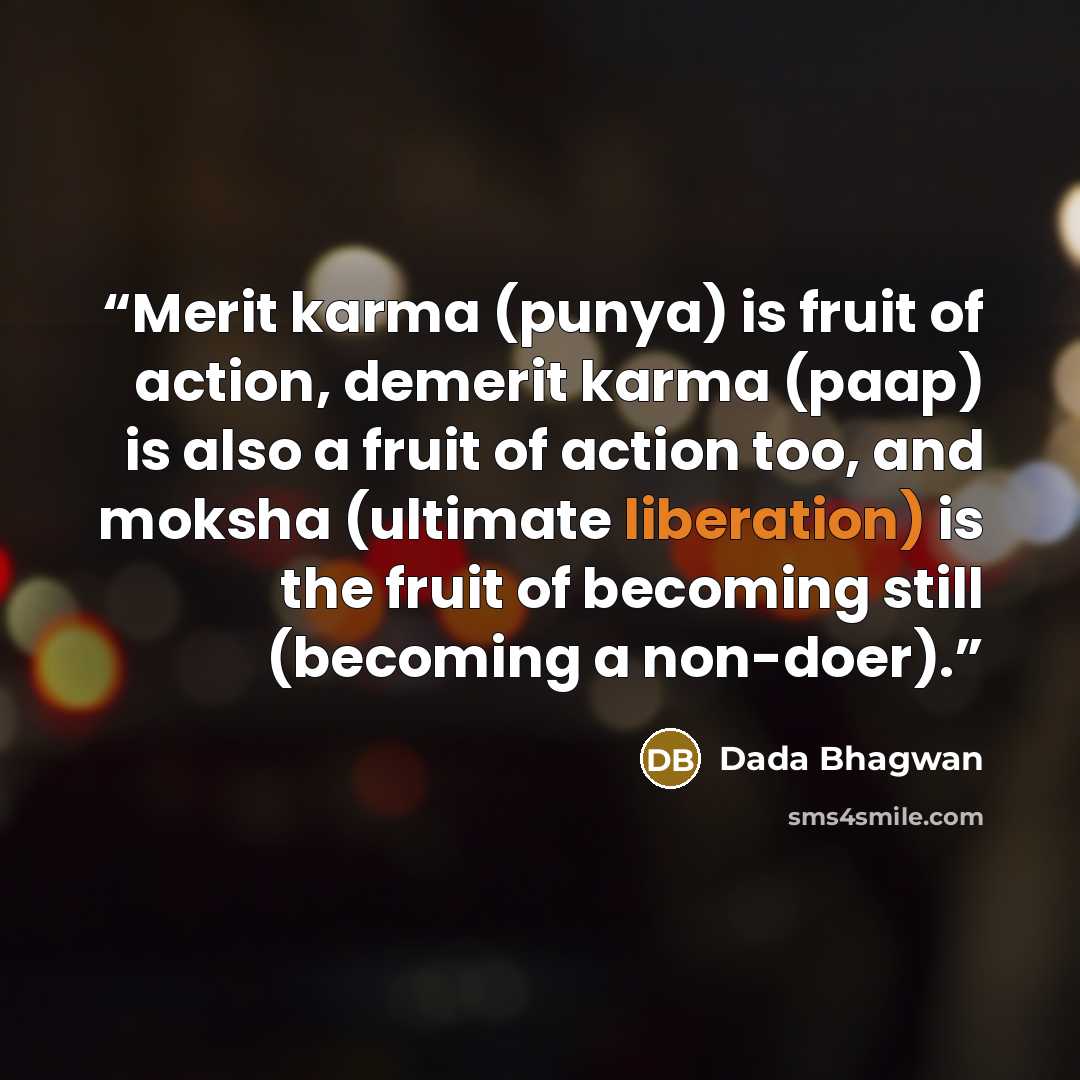“Merit karma (punya) is fruit of action, demerit karma (paap) is also a fruit of action too, and moksha (ultimate liberation) is the fruit of becoming still (becoming a non-doer).” quote by Dada Bhagwan