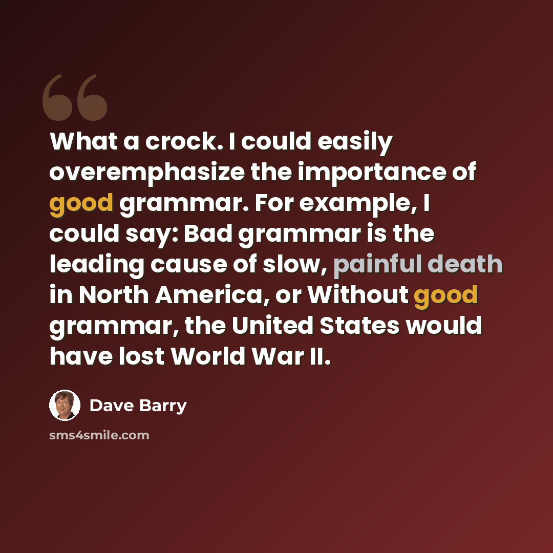 “What a crock. I could easily overemphasize the importance of good grammar. For example, I could say: Bad grammar is the leading cause of slow, painful death in North America, or Without good grammar, the United States would have lost World War II.” quote by Dave Barry