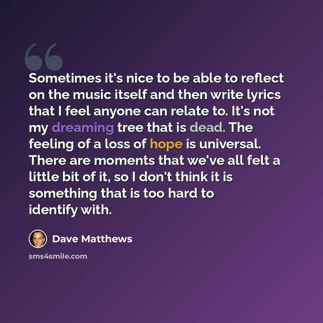 “Sometimes it's nice to be able to reflect on the music itself and then write lyrics that I feel anyone can relate to. It's not my dreaming tree that is dead. The feeling of a loss of hope is universal. There are moments that we've all felt a little bit of it, so I don't think it is something that…” quote by Dave Matthews