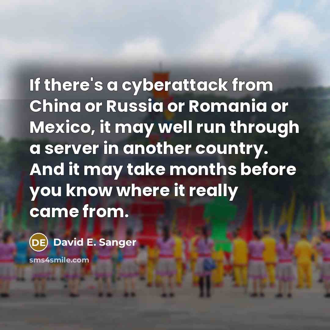 “If there's a cyberattack from China or Russia or Romania or Mexico, it may well run through a server in another country. And it may take months before you know where it really came from.” quote by David E. Sanger