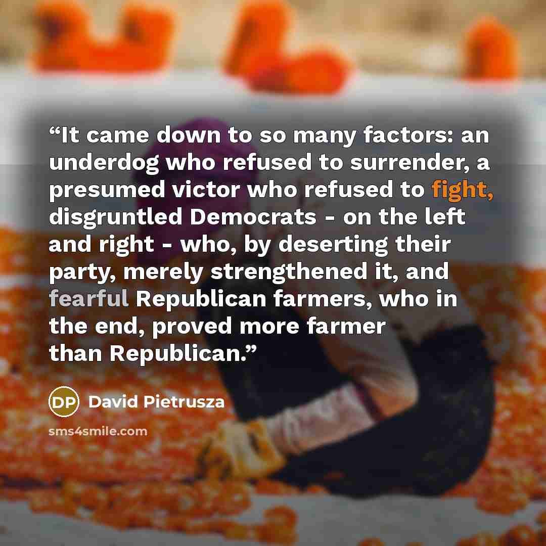 “It came down to so many factors: an underdog who refused to surrender, a presumed victor who refused to fight, disgruntled Democrats - on the left and right - who, by deserting their party, merely strengthened it, and fearful Republican farmers, who in the end, proved more farmer than Republican.” quote by David Pietrusza