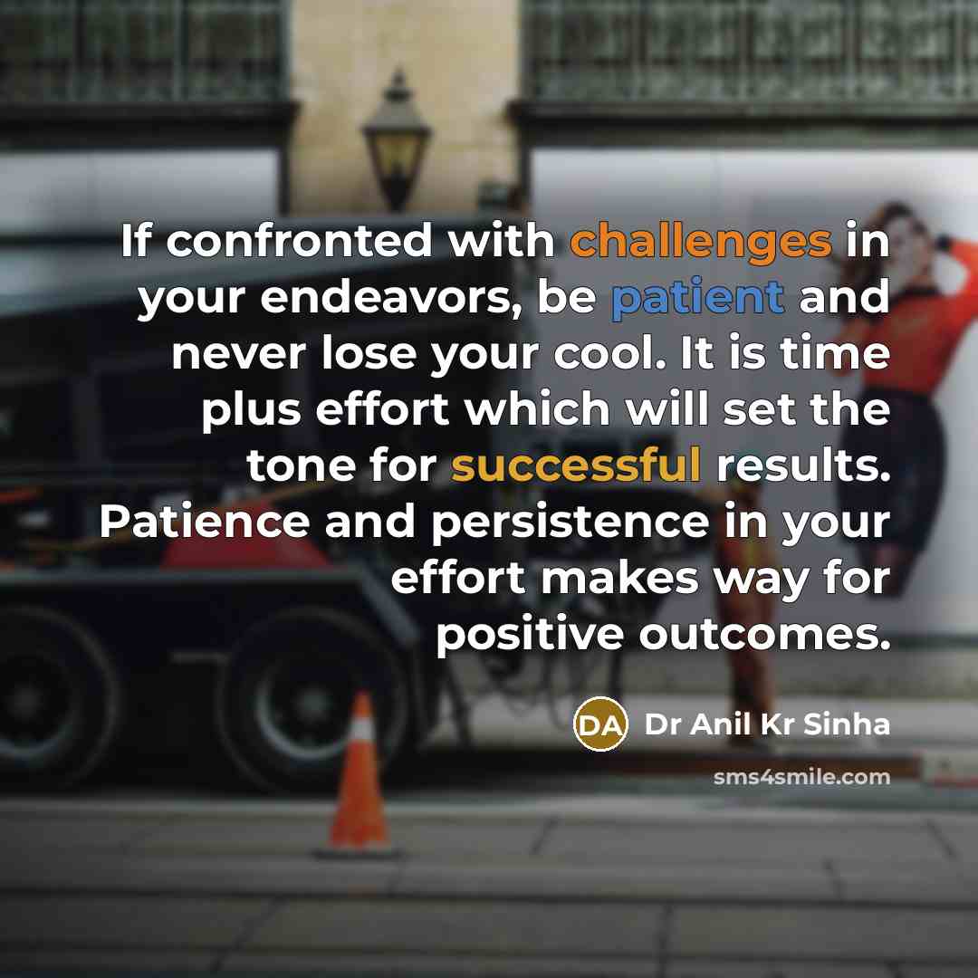 “If confronted with challenges in your endeavors, be patient and never lose your cool. It is time plus effort which will set the tone for successful results. Patience and persistence in your effort makes way for positive outcomes.” quote by Dr Anil Kr Sinha