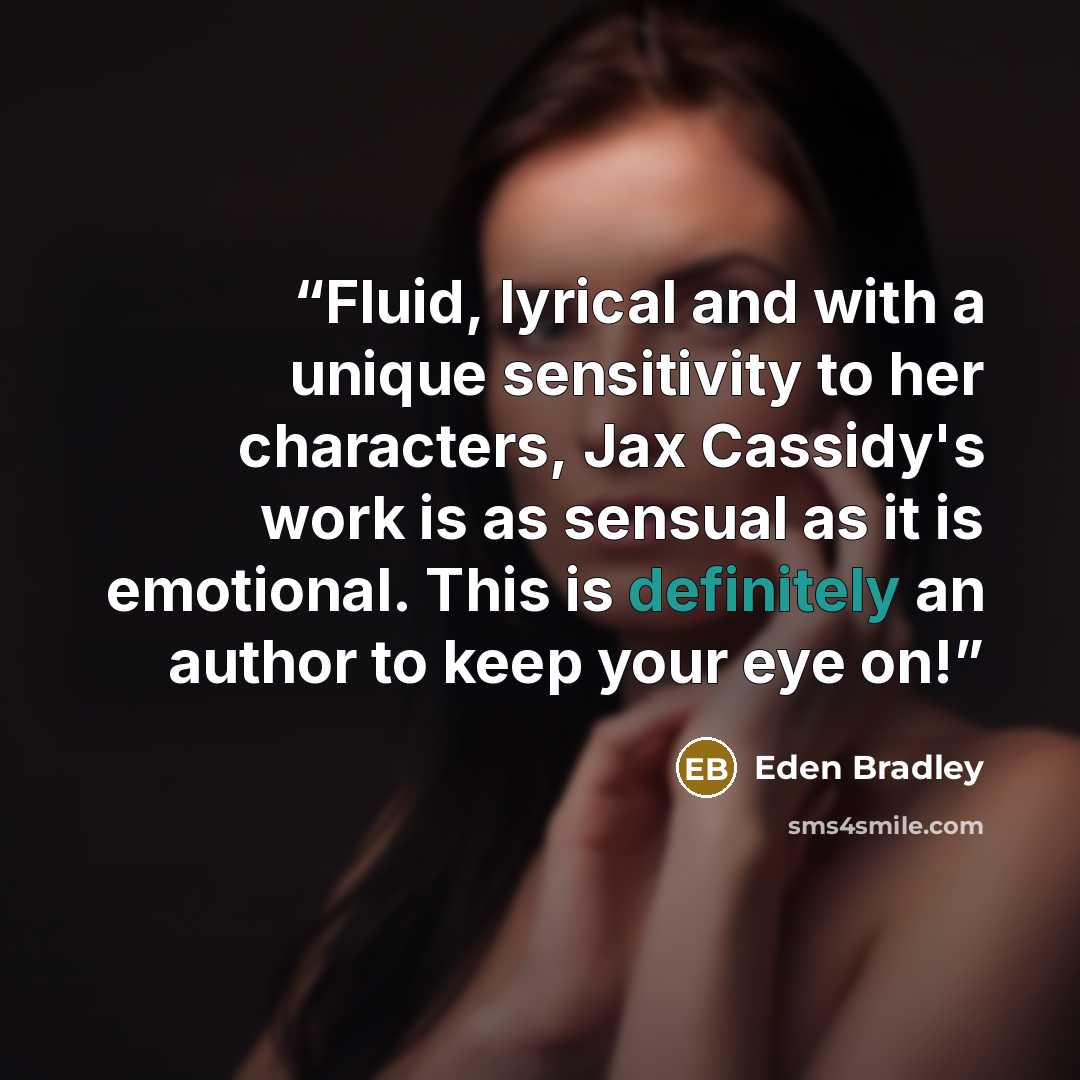 “Fluid, lyrical and with a unique sensitivity to her characters, Jax Cassidy's work is as sensual as it is emotional. This is definitely an author to keep your eye on!” quote by Eden Bradley