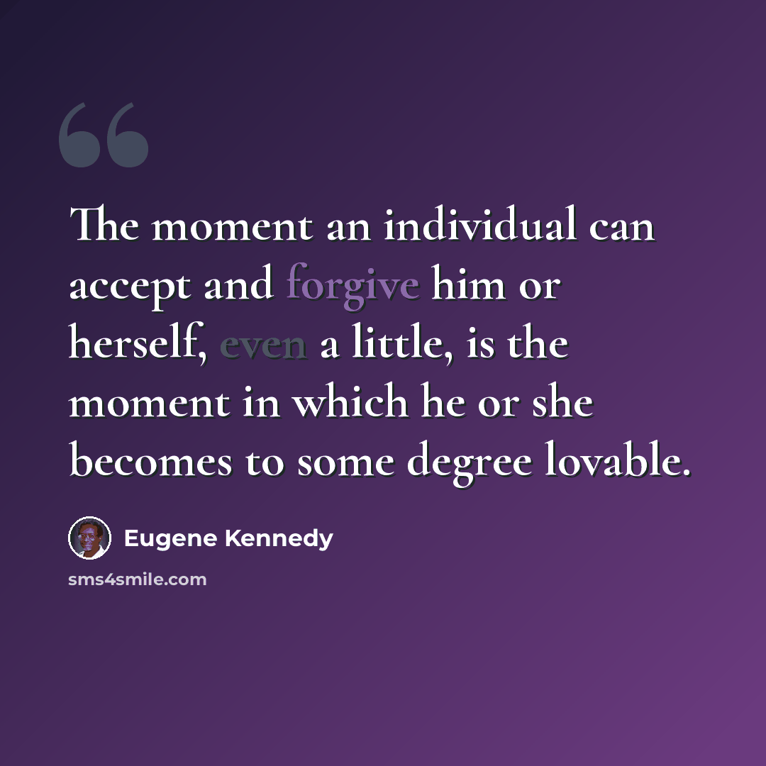 “The moment an individual can accept and forgive him or herself, even a little, is the moment in which he or she becomes to some degree lovable.” quote by Eugene Kennedy