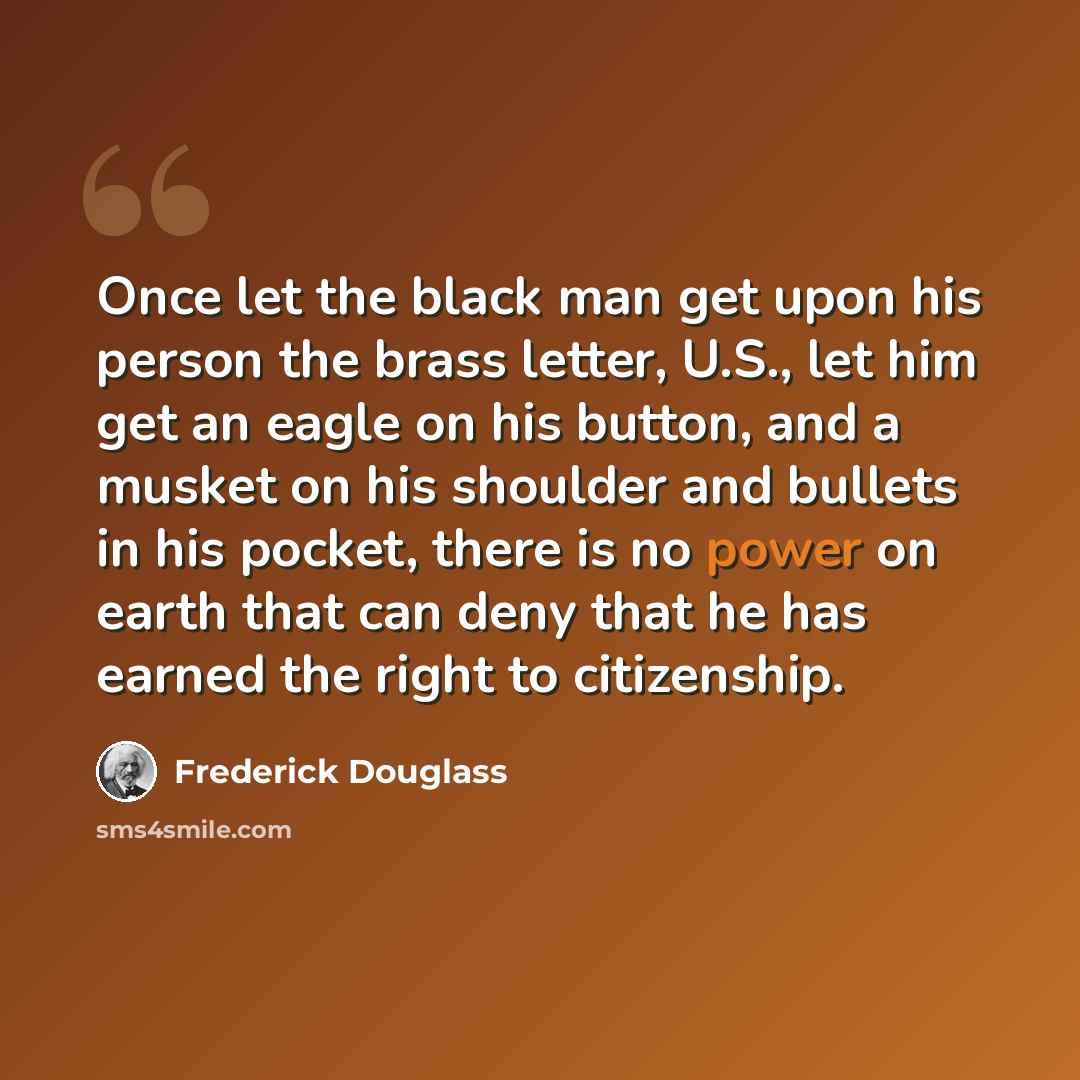 “Once let the black man get upon his person the brass letter, U.S., let him get an eagle on his button, and a musket on his shoulder and bullets in his pocket, there is no power on earth that can deny that he has earned the right to citizenship.” quote by Frederick Douglass