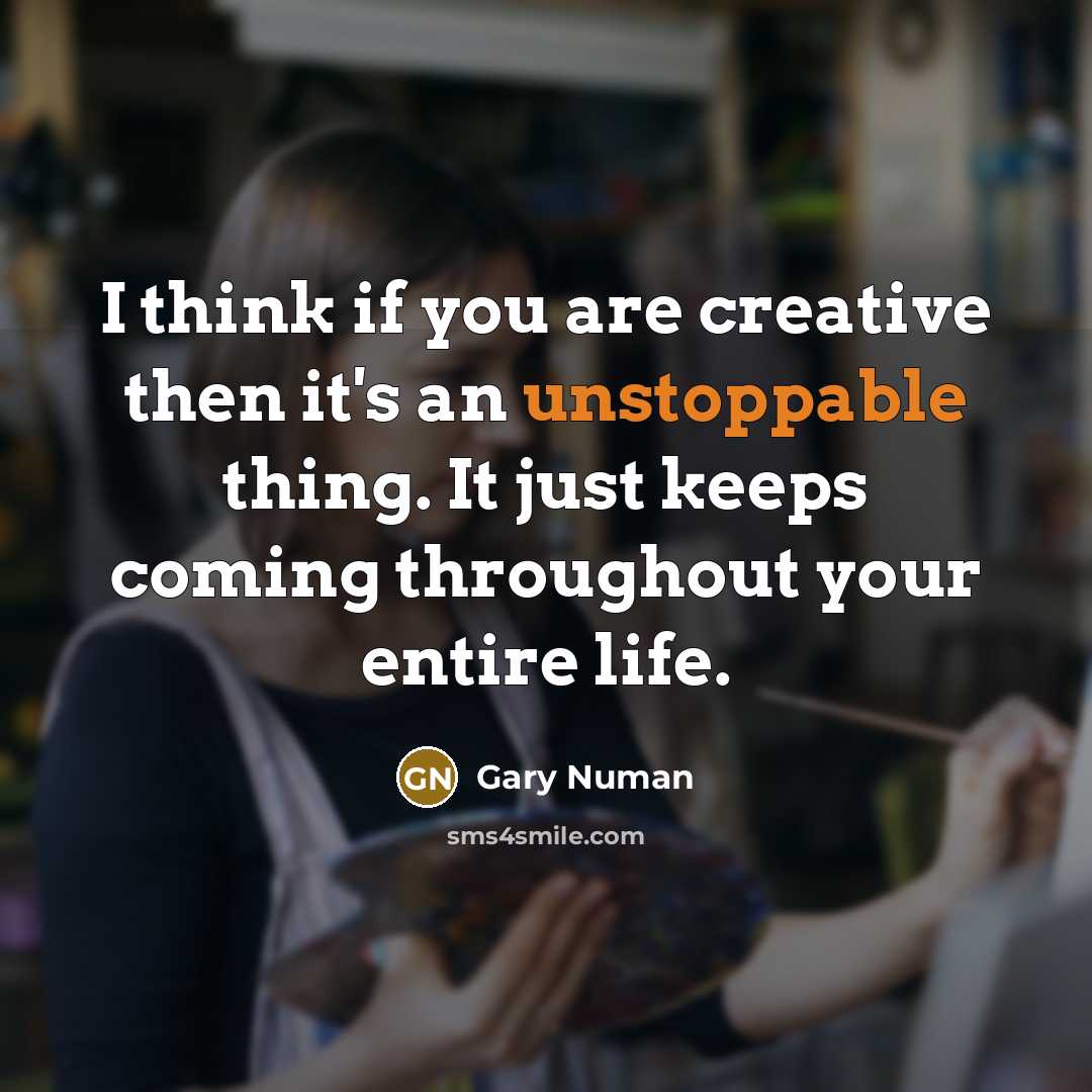 “I think if you are creative then it's an unstoppable thing. It just keeps coming throughout your entire life.” quote by Gary Numan