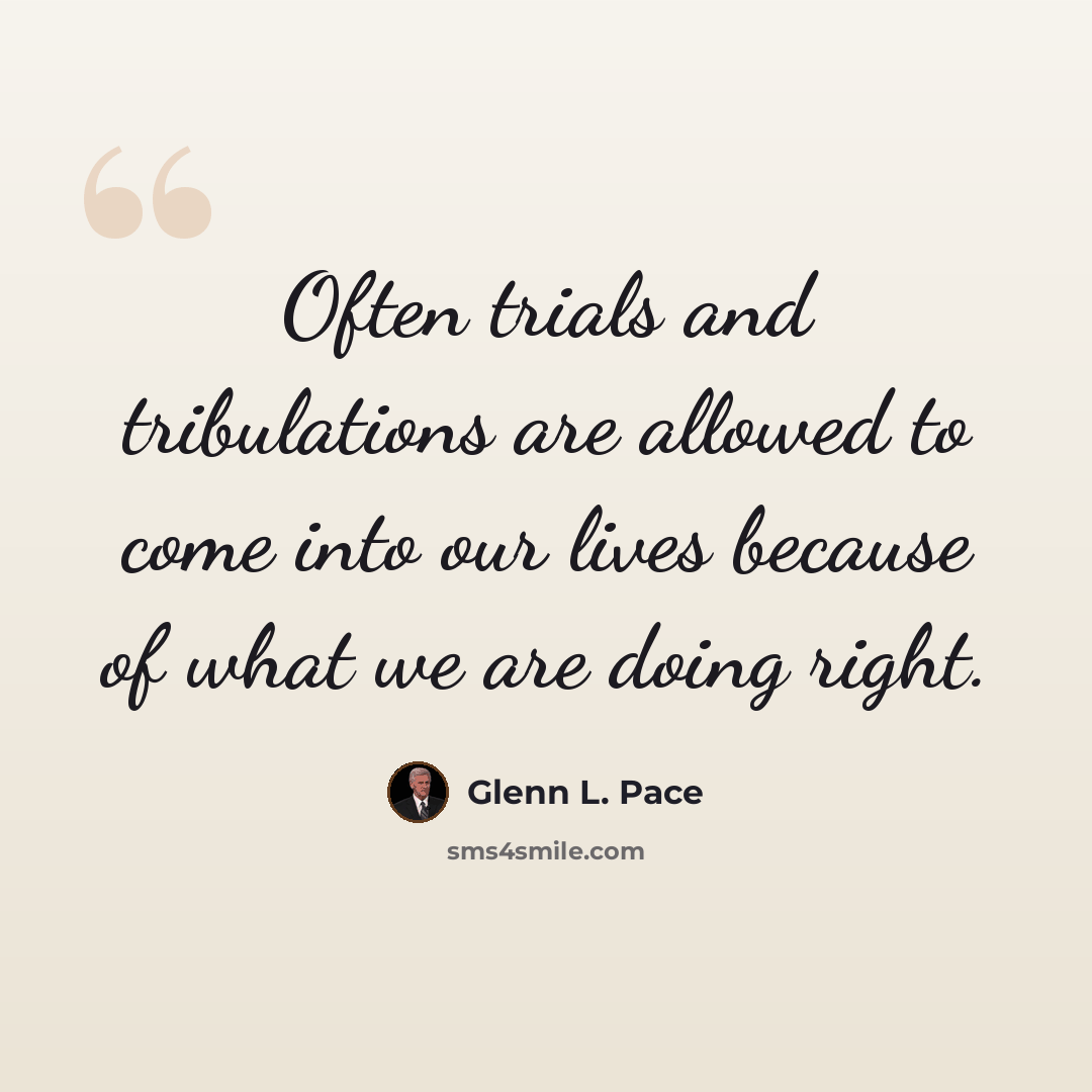 “Often trials and tribulations are allowed to come into our lives because of what we are doing right.” quote by Glenn L. Pace