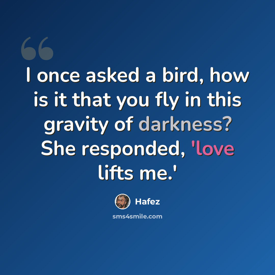 “I once asked a bird, how is it that you fly in this gravity of darkness? She responded, 'love lifts me.'” quote by Hafez