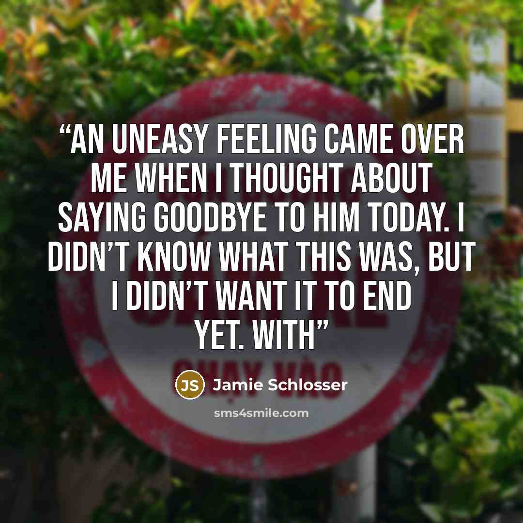 “An uneasy feeling came over me when I thought about saying goodbye to him today. I didn’t know what this was, but I didn’t want it to end yet. With” quote by Jamie Schlosser