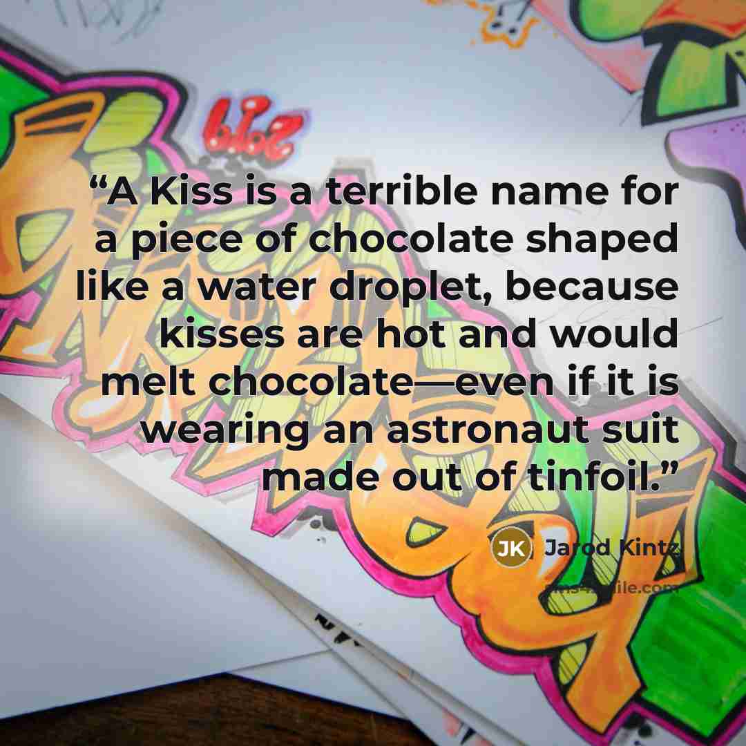“A Kiss is a terrible name for a piece of chocolate shaped like a water droplet, because kisses are hot and would melt chocolate—even if it is wearing an astronaut suit made out of tinfoil.” quote by Jarod Kintz