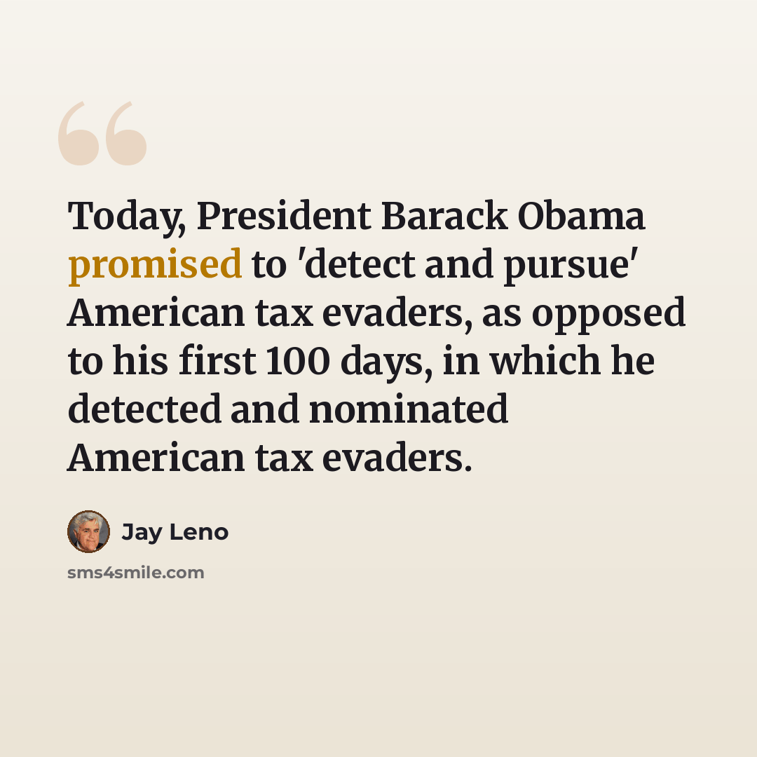 “Today, President Barack Obama promised to 'detect and pursue' American tax evaders, as opposed to his first 100 days, in which he detected and nominated American tax evaders.” quote by Jay Leno